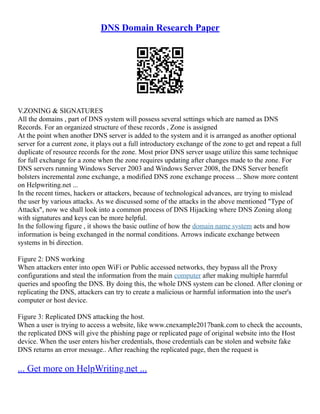 DNS Domain Research Paper
V.ZONING & SIGNATURES
All the domains , part of DNS system will possess several settings which are named as DNS
Records. For an organized structure of these records , Zone is assigned
At the point when another DNS server is added to the system and it is arranged as another optional
server for a current zone, it plays out a full introductory exchange of the zone to get and repeat a full
duplicate of resource records for the zone. Most prior DNS server usage utilize this same technique
for full exchange for a zone when the zone requires updating after changes made to the zone. For
DNS servers running Windows Server 2003 and Windows Server 2008, the DNS Server benefit
bolsters incremental zone exchange, a modified DNS zone exchange process ... Show more content
on Helpwriting.net ...
In the recent times, hackers or attackers, because of technological advances, are trying to mislead
the user by various attacks. As we discussed some of the attacks in the above mentioned "Type of
Attacks", now we shall look into a common process of DNS Hijacking where DNS Zoning along
with signatures and keys can be more helpful.
In the following figure , it shows the basic outline of how the domain name system acts and how
information is being exchanged in the normal conditions. Arrows indicate exchange between
systems in bi direction.
Figure 2: DNS working
When attackers enter into open WiFi or Public accessed networks, they bypass all the Proxy
configurations and steal the information from the main computer after making multiple harmful
queries and spoofing the DNS. By doing this, the whole DNS system can be cloned. After cloning or
replicating the DNS, attackers can try to create a malicious or harmful information into the user's
computer or host device.
Figure 3: Replicated DNS attacking the host.
When a user is trying to access a website, like www.cnexample2017bank.com to check the accounts,
the replicated DNS will give the phishing page or replicated page of original website into the Host
device. When the user enters his/her credentials, those credentials can be stolen and website fake
DNS returns an error message.. After reaching the replicated page, then the request is
... Get more on HelpWriting.net ...
 