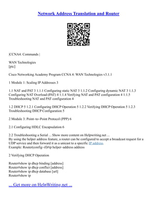 Network Address Translation and Router
|CCNA4: Commands |
WAN Technologies
[pic]
Cisco Networking Academy Program CCNA 4: WAN Technologies v3.1.1
1 Module 1: Scaling IP Addresses 3
1.1 NAT and PAT 3 1.1.1 Configuring static NAT 3 1.1.2 Configuring dynamic NAT 3 1.1.3
Configuring NAT Overload (PAT) 4 1.1.4 Verifying NAT and PAT configuration 4 1.1.5
Troubleshooting NAT and PAT configuration 4
1.2 DHCP 5 1.2.1 Configuring DHCP Operation 5 1.2.2 Verifying DHCP Operation 5 1.2.3
Troubleshooting DHCP Configuration 5
2 Module 3: Point–to–Point Protocol (PPP) 6
2.1 Configuring HDLC Encapsulation 6
2.2 Troubleshooting a Serial ... Show more content on Helpwriting.net ...
By using the helper address feature, a router can be configured to accept a broadcast request for a
UDP service and then forward it as a unicast to a specific IP address.
Example: Router(config–if)#ip helper–address address
2 Verifying DHCP Operation
Router#show ip dhcp binding [address]
Router#show ip dhcp conflict [address]
Router#show ip dhcp database [url]
Router#show ip
... Get more on HelpWriting.net ...
 