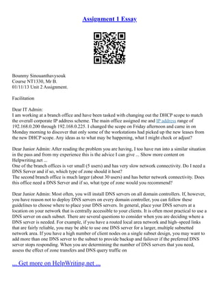 Assignment 1 Essay
Bounmy Sinouanthavysouk
Course NT1330, Mr B.
01/11/13 Unit 2 Assignment.
Facilitation
Dear IT Admin:
I am working at a branch office and have been tasked with changing out the DHCP scope to match
the overall corporate IP address scheme. The main office assigned me and IP address range of
192.168.0.200 through 192.168.0.225. I changed the scope on Friday afternoon and came in on
Monday morning to discover that only some of the workstations had picked up the new leases from
the new DHCP scope. Any ideas as to what may be happening, what I might check or adjust?
Dear Junior Admin: After reading the problem you are having, I too have run into a similar situation
in the pass and from my experience this is the advice I can give ... Show more content on
Helpwriting.net ...
One of the branch offices is ver small (5 users) and has very slow network connectivity. Do I need a
DNS Server and if so, which type of zone should it host?
The second branch office is much larger (about 30 users) and has better network connectivity. Does
this office need a DNS Server and if so, what type of zone would you recommend?
Dear Junior Admin: Most often, you will install DNS servers on all domain controllers. If, however,
you have reason not to deploy DNS servers on every domain controller, you can follow these
guidelines to choose where to place your DNS servers. In general, place your DNS servers at a
location on your network that is centrally accessible to your clients. It is often most practical to use a
DNS server on each subnet. There are several questions to consider when you are deciding where a
DNS server is needed. For example, if you have a routed local area network and high–speed links
that are fairly reliable, you may be able to use one DNS server for a larger, multiple subnetted
network area. If you have a high number of client nodes on a single subnet design, you may want to
add more than one DNS server to the subnet to provide backup and failover if the preferred DNS
server stops responding. When you are determining the number of DNS servers that you need,
assess the effect of zone transfers and DNS query traffic on
... Get more on HelpWriting.net ...
 