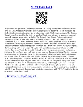 Nt1330 Unit 3 Lab 1
Introductions and goals Lab Three repeats much of Lab Two by setting up the same core services,
DNS and DHCP, but adds Microsoft's Active Directory role to the server. The lab introduces the
student to administrating these services in a Graphical based, Windows environment. The Domain
Name System/Service offers the ability to translate IP addresses into easy to remember canonical
names. It is recursive and highly available. The Dynamic Host Control Protocol automatically
assigns IP addresses to hosts on a network as they request them. DHCP packets also include
information like DNS server addresses, domain names, and default gateways. Active Directory is
responsible for assigning and enforcing security policies for computers on a domain. The Active
Directory controller creates and organizes computers on ... Show more content on Helpwriting.net ...
Our monitoring solution of choice, PRTG, has widely available and granular plugins available to
monitor the system. This is due in part to Active Directory being such a commonly implemented
system. At the most basic level we'll want to make sure that the requisite Active Directory services
are running and functioning correctly. Deeper than that we'll have to go to purposeful plugins that
can monitor things like LDAP bind time, number of users, and performance metrics. DNS and
DHCP monitoring is very simple on Windows. Unlike its Unix–like counterparts, the core network
services on Windows were designed with a user in mind, and can extrapolate, interpolate, predict,
and interpret. Whether you do or do not have a monitoring system in place, the suite of services
Windows provides are able to update the administrator with data at–a–glance. Easy to read color
coding and sometimes cryptic error messages make administrating this network services much less
painful. Given their simple daemon based architecture, monitoring with PRTG, SolarWinds, Nagios,
or whatever is easy, breezy, and
... Get more on HelpWriting.net ...
 