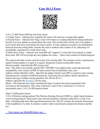 Case 10.1.3 Essay
2.10.1.5.2 RIP Timers RIP has four basic timers
1) Update Timer – indicates how regularly the router will send out a routing table update.
2) Invalid Timer – indicates how long a route will remain in a routing table before being marked as
invalid, if no new updates are heard about this route. The invalid timer will be reset if an update is
received for that fussy route before the timer expires. A route marked as invalid is not immediately
removed from the routing table. Instead, the route is marked with a metric of 16, indicating it is
unreachable, and placed in a hold–down state.
3) Hold–down Timer – indicates how long RIP will "suppress" a route that it has placed in a hold–
down state. RIP will not accept any new updates for routes ... Show more content on Helpwriting.net
...
The request asks that a router send all or part of its routing table. The response can be a spontaneous
regular routing update or a reply to a request. Responses contain routing table entries.
Version number– Specified the RIP version used.
Zero– This field is not actually used by RFC 1058 RIP it was added solely to provide backward
compatibility with varieties of RIP. Its name comes from its defaulted value, zero.
Address–family identifier (AFI) – Specifies the address family used. RIP is created to carry routing
information for a number of different protocols. Each entry has an address family identifier to
indicate the type of address being specified. The AFI for IP is 2.
Address–Specifies the IP address for the entry.
Metric– This Indicates how many internetwork hops or routers have been negotiated in the
excursion to the destination. This value is between 1 and 15 for a valid route, or 16 for an
unreachable route. 2.10.1.5.6 RIP packet format
Table 2.2 RIP packet format
2.10.1.6 Wireless routing protocol The Wireless Routing Protocol (WRP) is a table–based distance–
vector routing protocol. Each node in the network maintains a Distance table (DT), a Link–Cost
table, a Routing table and a Message Retransmission list. The DT contains the network observation
of the neighbours of a node. It contains a matrix where each element contains the distance and the
one
... Get more on HelpWriting.net ...
 