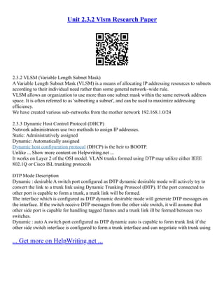 Unit 2.3.2 Vlsm Research Paper
2.3.2 VLSM (Variable Length Subnet Mask)
A Variable Length Subnet Mask (VLSM) is a means of allocating IP addressing resources to subnets
according to their individual need rather than some general network–wide rule.
VLSM allows an organization to use more than one subnet mask within the same network address
space. It is often referred to as 'subnetting a subnet', and can be used to maximize addressing
efficiency.
We have created various sub–networks from the mother network 192.168.1.0/24
2.3.3 Dynamic Host Control Protocol (DHCP)
Network administrators use two methods to assign IP addresses.
Static: Administratively assigned
Dynamic: Automatically assigned
Dynamic host configuration protocol (DHCP) is the heir to BOOTP.
Unlike ... Show more content on Helpwriting.net ...
It works on Layer 2 of the OSI model. VLAN trunks formed using DTP may utilize either IEEE
802.1Q or Cisco ISL trunking protocols
DTP Mode Description
Dynamic : desirable A switch port configured as DTP dynamic desirable mode will actively try to
convert the link to a trunk link using Dynamic Trunking Protocol (DTP). If the port connected to
other port is capable to form a trunk, a trunk link will be formed.
The interface which is configured as DTP dynamic desirable mode will generate DTP messages on
the interface. If the switch receive DTP messages from the other side switch, it will assume that
other side port is capable for handling tagged frames and a trunk link ill be formed between two
switches.
Dynamic : auto A switch port configured as DTP dynamic auto is capable to form trunk link if the
other side switch interface is configured to form a trunk interface and can negotiate with trunk using
... Get more on HelpWriting.net ...
 
