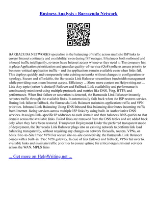 Business Analysis : Barracuda Network
BARRACUDA NETWORKS specialize in the balancing of traffic across multiple ISP links to
ensure Internet continuity and availability, even during ISP outages. It balances both outbound and
inbound traffic intelligently, so users have Internet access whenever they need it. The company has
in place Application prioritization and granular quality–of–service (QoS) policies assure priority to
business–critical application traffic – and the applications remain available even when links fail.
This deploys quickly and transparently into existing networks without changes to configuration or
topology. Secure and affordable, the Barracuda Link Balancer streamlines bandwidth management
while providing maximum Internet access. Efficiency ... Show more content on Helpwriting.net ...
Link Any topic (writer 's choice)3 Failover and Failback Link availability and performance is
continuously monitored using multiple protocols and metrics like DNS, Ping, HTTP, and
performance. When link failure or saturation is detected, the Barracuda Link Balancer instantly
reroutes traffic through the available links. It automatically fails back when the ISP restores service.
During link failover/failback, the Barracuda Link Balancer maintains application traffic and VPN
priorities. Inbound Link Balancing Using DNS Inbound link balancing distributes incoming traffic
from Internet–facing services across multiple ISP links by using built–in Authoritative DNS
services. It assigns link–specific IP addresses to each domain and then balances DNS queries to that
domain across the available links. Failed links are removed from the DNS tables and are added back
only when they have been restored. Transparent Deployment Under the preferred transparent mode
of deployment, the Barracuda Link Balancer plugs into an existing network to perform link load
balancing transparently, without requiring any changes on network firewalls, routers, VPNs, or
hosts. Site–to–Site IPsec VPN For secure site–to–site connectivity, the Barracuda Link Balancer
comes with a built–in IPsec VPN gateway. In case of link failover and failback, VPNs fail over to
available links and maintain traffic priorities to ensure uptime for critical organizational services
across the WAN. MPLS links
... Get more on HelpWriting.net ...
 