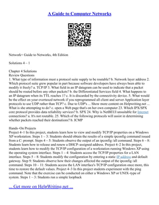 A Guide to Computer Networks
Network+ Guide to Networks, 4th Edition
Solutions 4 – 1
Chapter 4 Solutions
Review Questions
1. What type of information must a protocol suite supply to be routable? b. Network layer address 2.
Which protocol suite grew popular in part because software developers have always been able to
modify it freely? a. TCP/IP 3. What field in an IP datagram can be used to indicate that a packet
should be routed before any other packets? b. the Differentiated Services field 4. What happens to
an IP datagram when its TTL reaches 1? c. It is discarded by the connectivity device. 5. What would
be the effect on your overtaxed network if you reprogrammed all client and server Application layer
protocols to use UDP rather than TCP? c. Due to UDP's ... Show more content on Helpwriting.net ...
What is she attempting to do? c. open a Web page that's on her own computer 23. Which IPX/SPX
core protocol provides data reliability services? b. SPX 24. Why is NetBEUI unsuitable for Internet
connections? a. It's not routable. 25. Which of the following protocols will assist in determining
whether packets reached their destinations? b. ICMP
Hands–On Projects
Project 4–1 In this project, students learn how to view and modify TCP/IP properties on a Windows
XP workstation. Steps 1 – 3: Students should obtain the results of a simple ipconfig command issued
from a C: prompt. Steps 4 – 5: Students observe the output of an ipconfig /all command. Steps 6 – 8:
Students learn how to release and renew a DHCP–assigned address. Project 4–2 In this project,
students learn how to modify the TCP/IP configuration of a workstation running Windows XP using
the operating system interface. Steps 1 – 4: Students access the TCP/IP properties for a LAN
interface. Steps 5 – 8: Students modify the configuration by entering a static IP address and default
gateway. Step 9: Students observe how their changes affected the output of the ipconfig /all
command. Steps 10 – 11: Students access the LAN interface's TCP/IP configuration once more, this
time to restore the default values. Project 4–3 In this project students experiment with the ping
command. Note that the exercise can be conducted on either a Windows XP or UNIX–type of
system. Steps 1 – 3: Students run a simple loopback
... Get more on HelpWriting.net ...
 