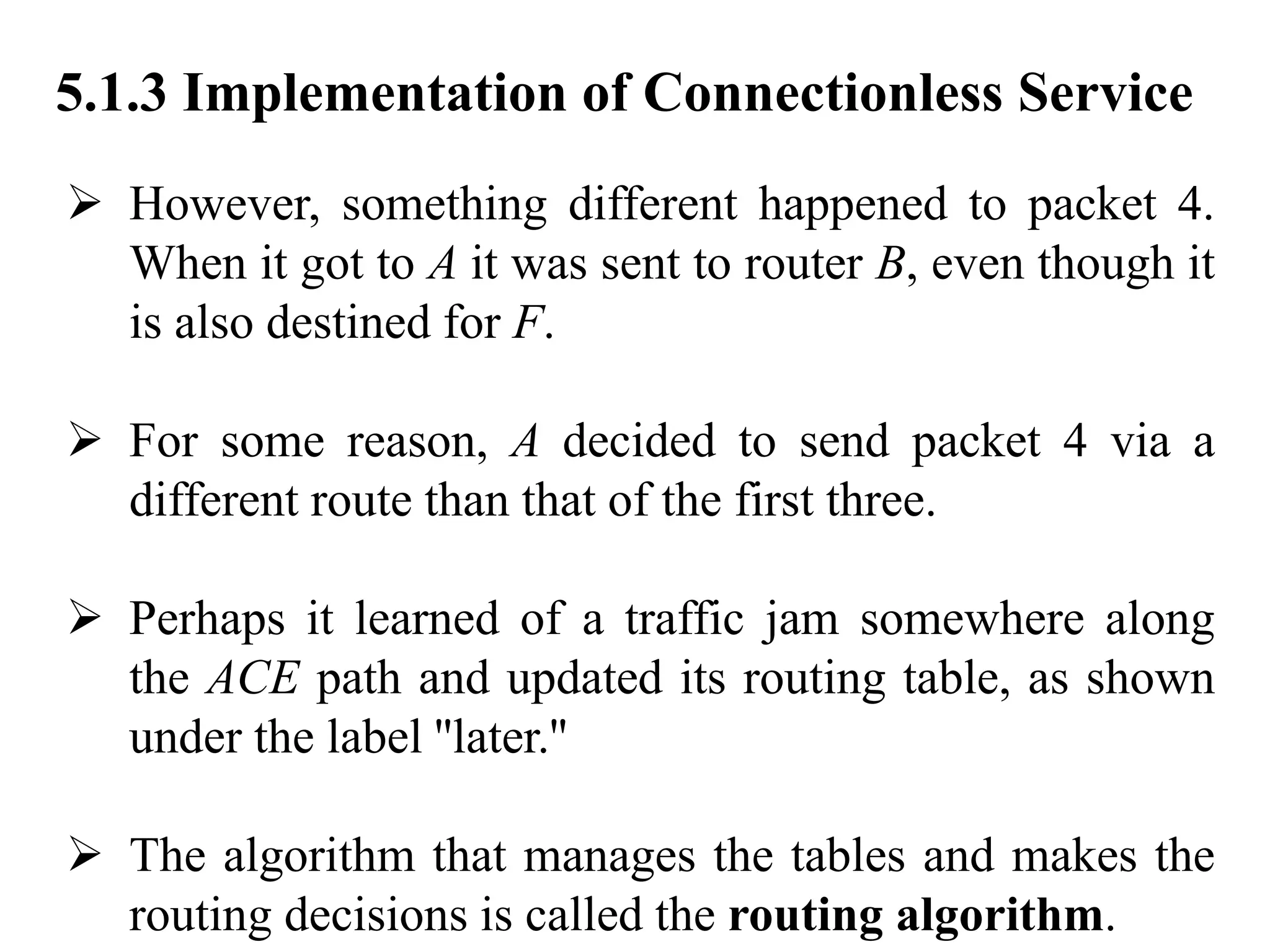 5.1.3 Implementation of Connectionless Service
➢ However, something different happened to packet 4.
When it got to A it was sent to router B, even though it
is also destined for F.
➢ For some reason, A decided to send packet 4 via a
different route than that of the first three.
➢ Perhaps it learned of a traffic jam somewhere along
the ACE path and updated its routing table, as shown
under the label ''later.''
➢ The algorithm that manages the tables and makes the
routing decisions is called the routing algorithm.
 