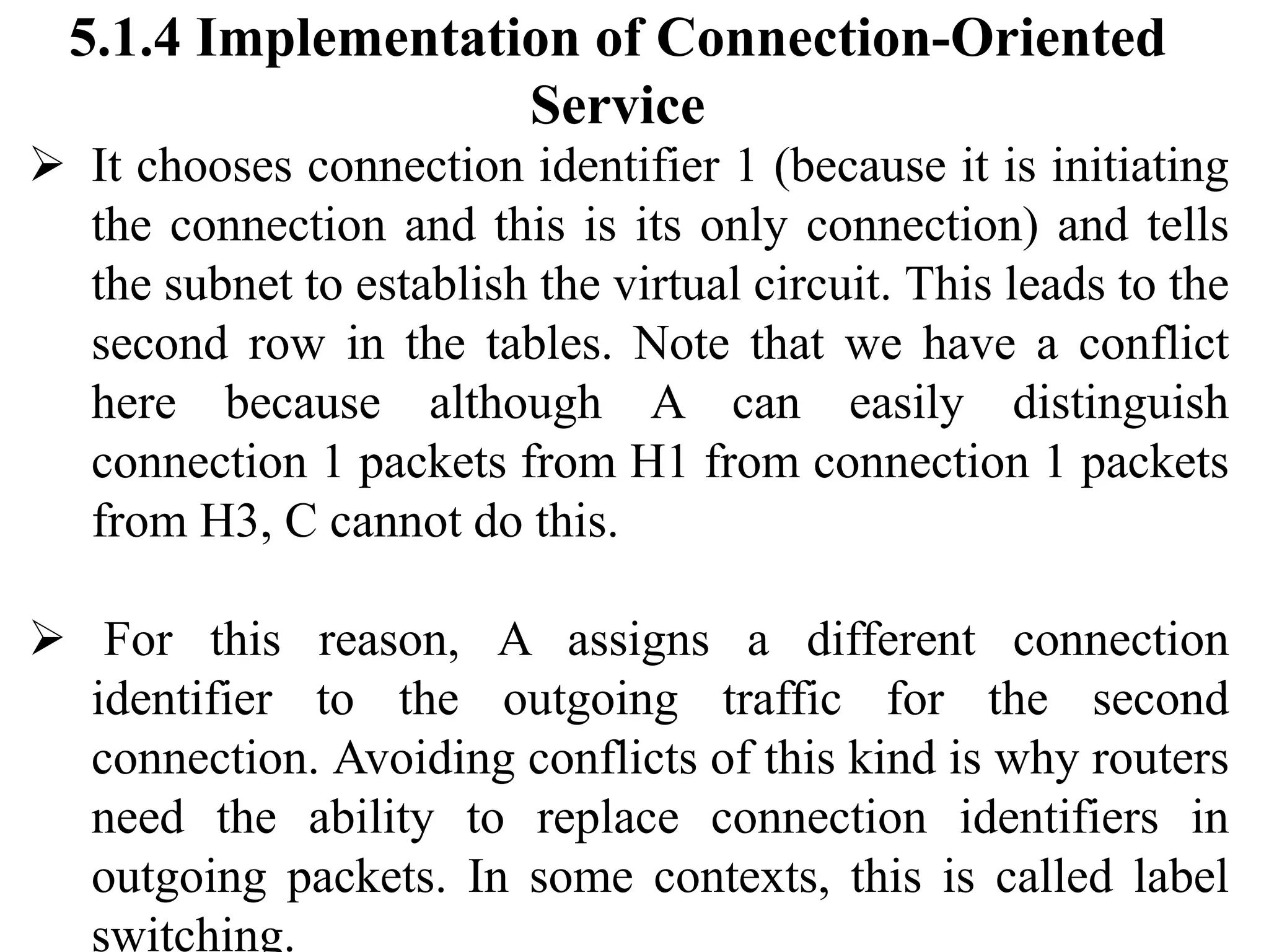 5.1.4 Implementation of Connection-Oriented
Service
➢ It chooses connection identifier 1 (because it is initiating
the connection and this is its only connection) and tells
the subnet to establish the virtual circuit. This leads to the
second row in the tables. Note that we have a conflict
here because although A can easily distinguish
connection 1 packets from H1 from connection 1 packets
from H3, C cannot do this.
➢ For this reason, A assigns a different connection
identifier to the outgoing traffic for the second
connection. Avoiding conflicts of this kind is why routers
need the ability to replace connection identifiers in
outgoing packets. In some contexts, this is called label
switching.
 