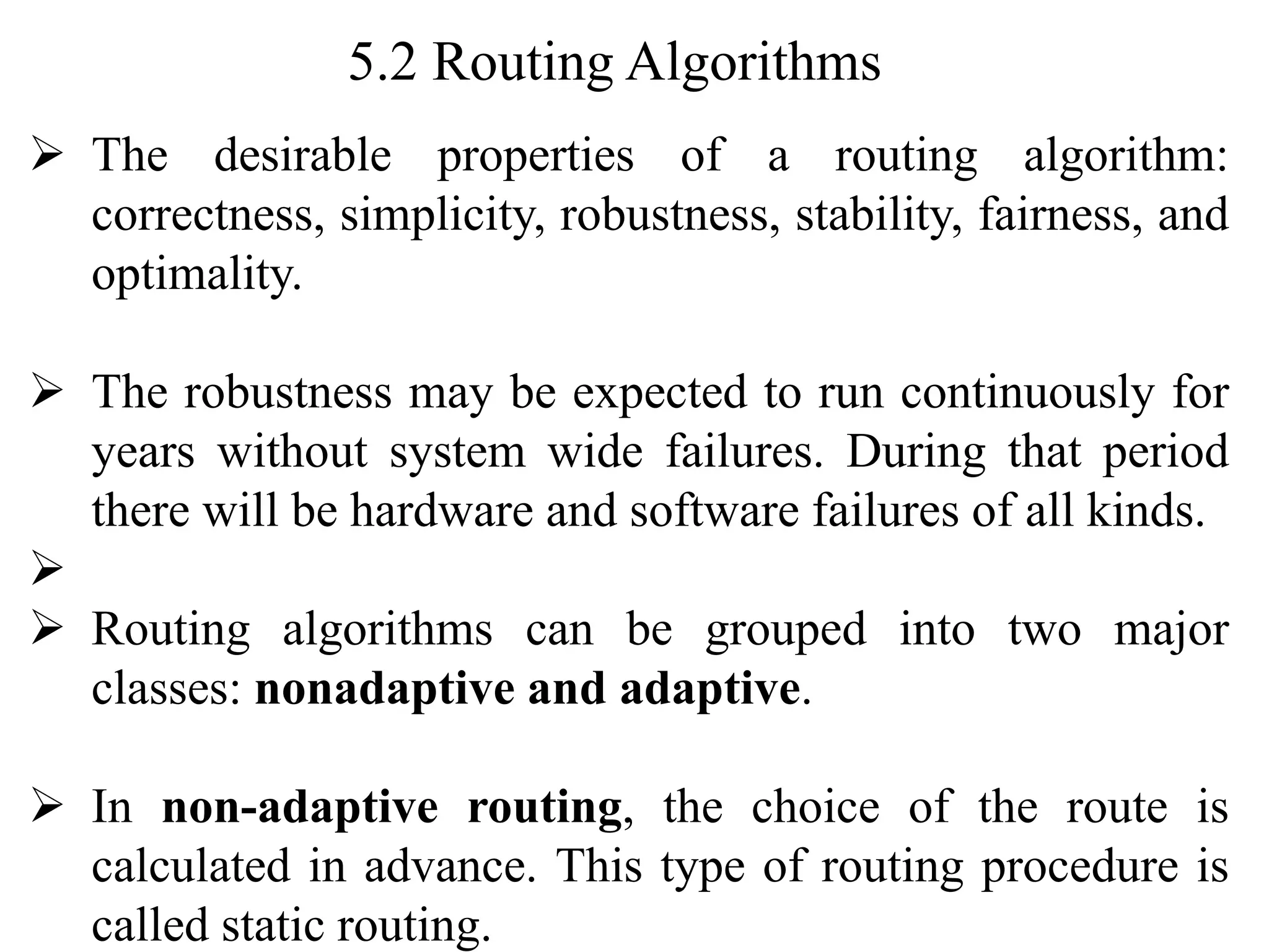 5.2 Routing Algorithms
➢ The desirable properties of a routing algorithm:
correctness, simplicity, robustness, stability, fairness, and
optimality.
➢ The robustness may be expected to run continuously for
years without system wide failures. During that period
there will be hardware and software failures of all kinds.
➢
➢ Routing algorithms can be grouped into two major
classes: nonadaptive and adaptive.
➢ In non-adaptive routing, the choice of the route is
calculated in advance. This type of routing procedure is
called static routing.
 
