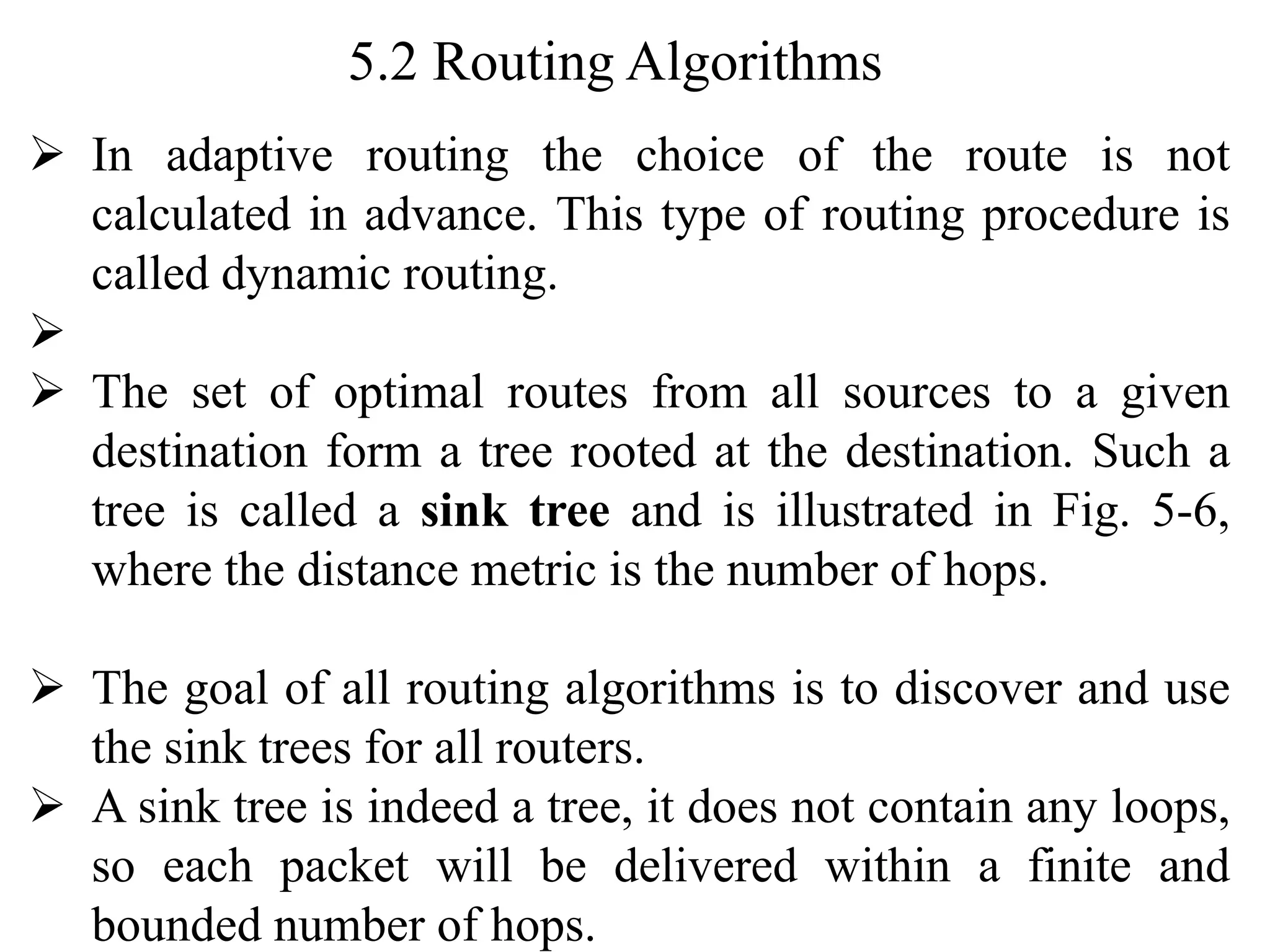 5.2 Routing Algorithms
➢ In adaptive routing the choice of the route is not
calculated in advance. This type of routing procedure is
called dynamic routing.
➢
➢ The set of optimal routes from all sources to a given
destination form a tree rooted at the destination. Such a
tree is called a sink tree and is illustrated in Fig. 5-6,
where the distance metric is the number of hops.
➢ The goal of all routing algorithms is to discover and use
the sink trees for all routers.
➢ A sink tree is indeed a tree, it does not contain any loops,
so each packet will be delivered within a finite and
bounded number of hops.
 