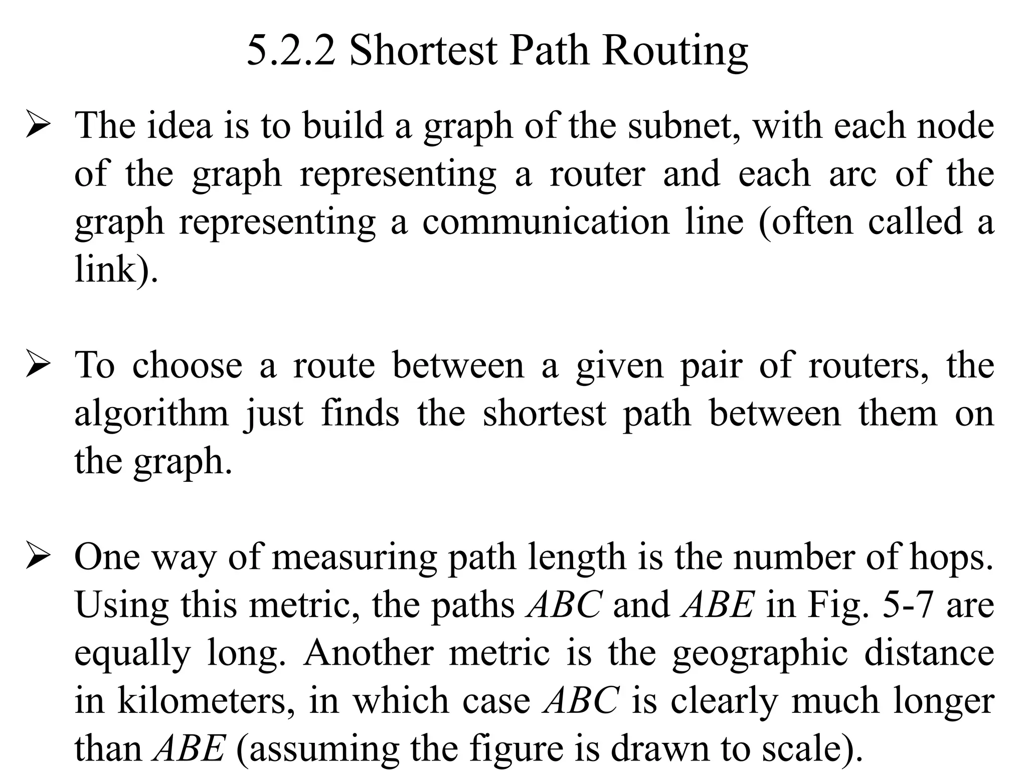 5.2.2 Shortest Path Routing
➢ The idea is to build a graph of the subnet, with each node
of the graph representing a router and each arc of the
graph representing a communication line (often called a
link).
➢ To choose a route between a given pair of routers, the
algorithm just finds the shortest path between them on
the graph.
➢ One way of measuring path length is the number of hops.
Using this metric, the paths ABC and ABE in Fig. 5-7 are
equally long. Another metric is the geographic distance
in kilometers, in which case ABC is clearly much longer
than ABE (assuming the figure is drawn to scale).
 