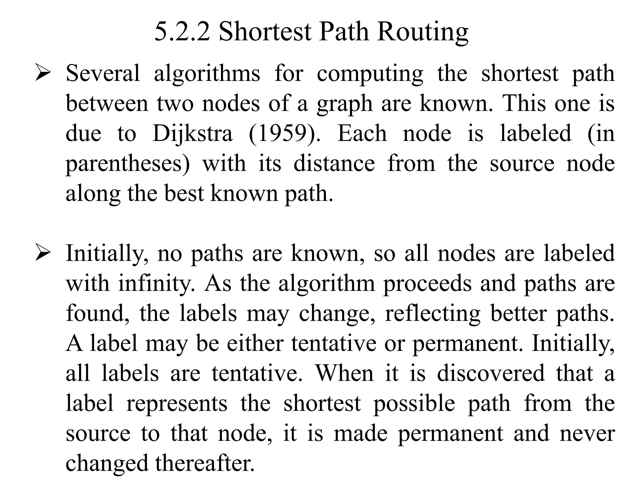 5.2.2 Shortest Path Routing
➢ Several algorithms for computing the shortest path
between two nodes of a graph are known. This one is
due to Dijkstra (1959). Each node is labeled (in
parentheses) with its distance from the source node
along the best known path.
➢ Initially, no paths are known, so all nodes are labeled
with infinity. As the algorithm proceeds and paths are
found, the labels may change, reflecting better paths.
A label may be either tentative or permanent. Initially,
all labels are tentative. When it is discovered that a
label represents the shortest possible path from the
source to that node, it is made permanent and never
changed thereafter.
 