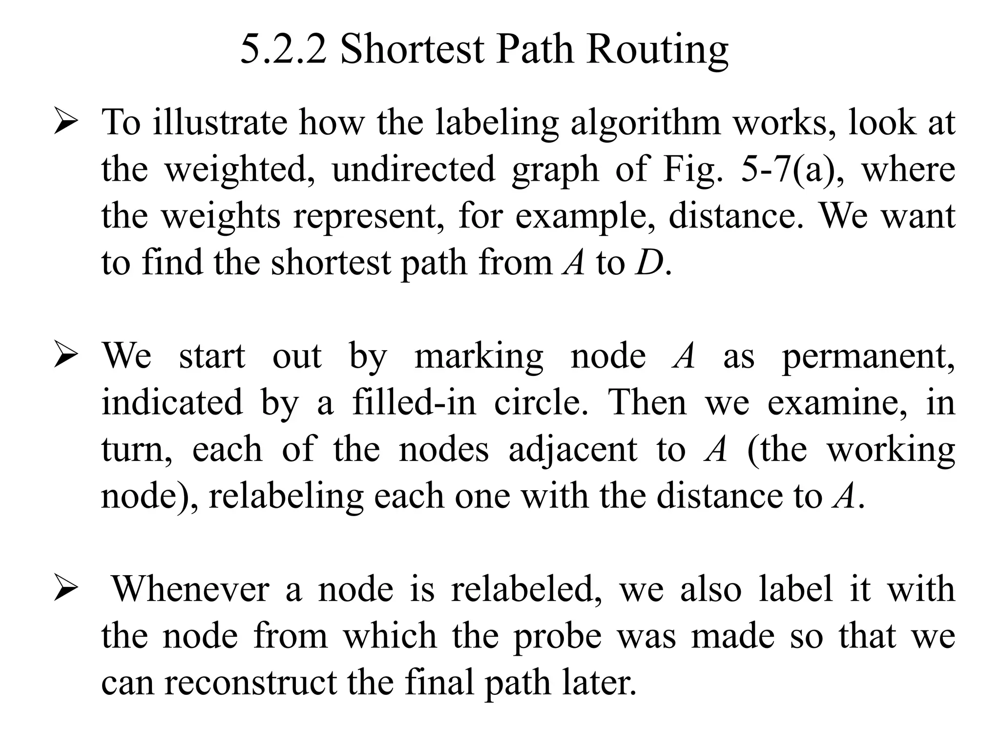 5.2.2 Shortest Path Routing
➢ To illustrate how the labeling algorithm works, look at
the weighted, undirected graph of Fig. 5-7(a), where
the weights represent, for example, distance. We want
to find the shortest path from A to D.
➢ We start out by marking node A as permanent,
indicated by a filled-in circle. Then we examine, in
turn, each of the nodes adjacent to A (the working
node), relabeling each one with the distance to A.
➢ Whenever a node is relabeled, we also label it with
the node from which the probe was made so that we
can reconstruct the final path later.
 