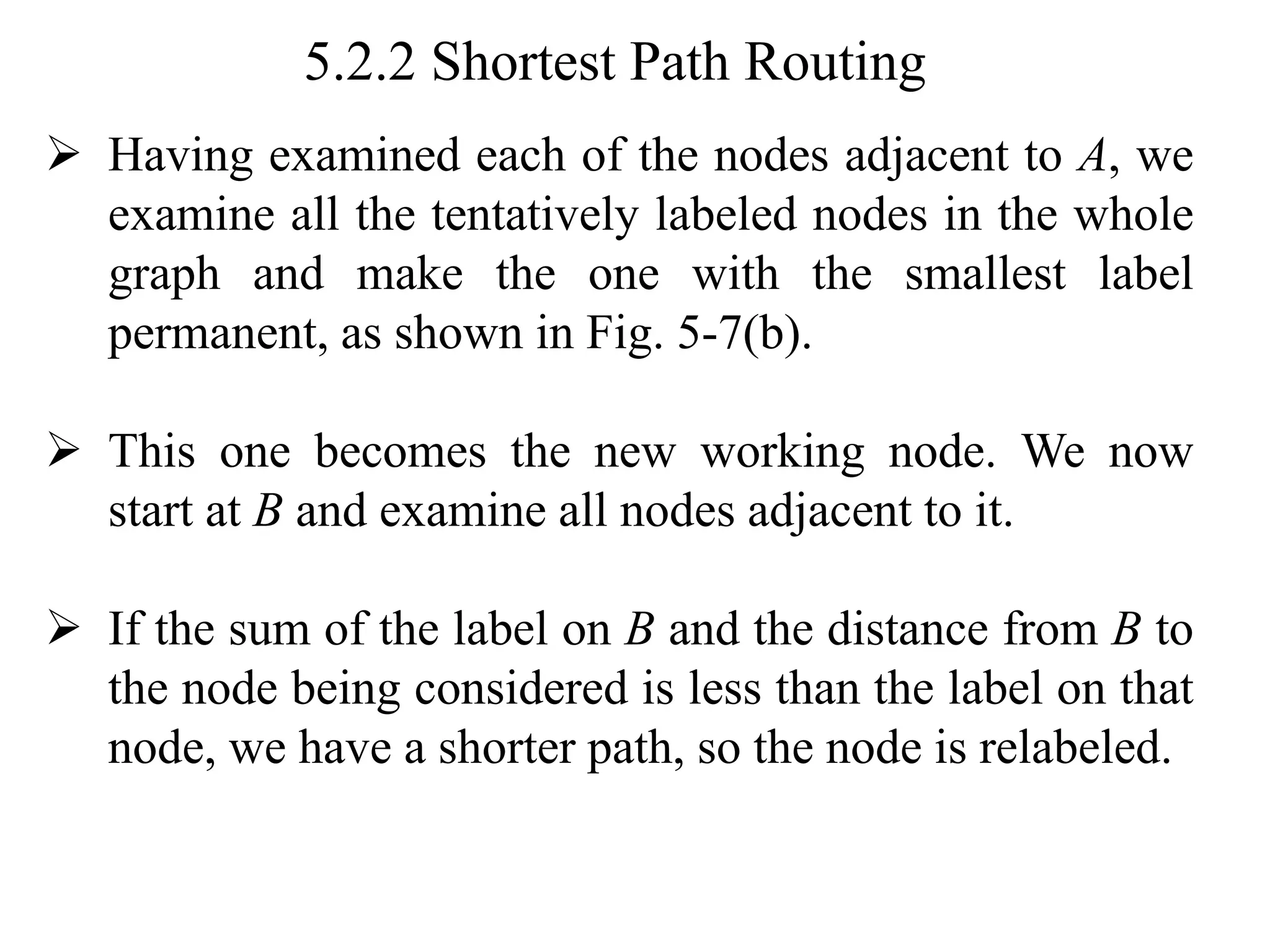 5.2.2 Shortest Path Routing
➢ Having examined each of the nodes adjacent to A, we
examine all the tentatively labeled nodes in the whole
graph and make the one with the smallest label
permanent, as shown in Fig. 5-7(b).
➢ This one becomes the new working node. We now
start at B and examine all nodes adjacent to it.
➢ If the sum of the label on B and the distance from B to
the node being considered is less than the label on that
node, we have a shorter path, so the node is relabeled.
 