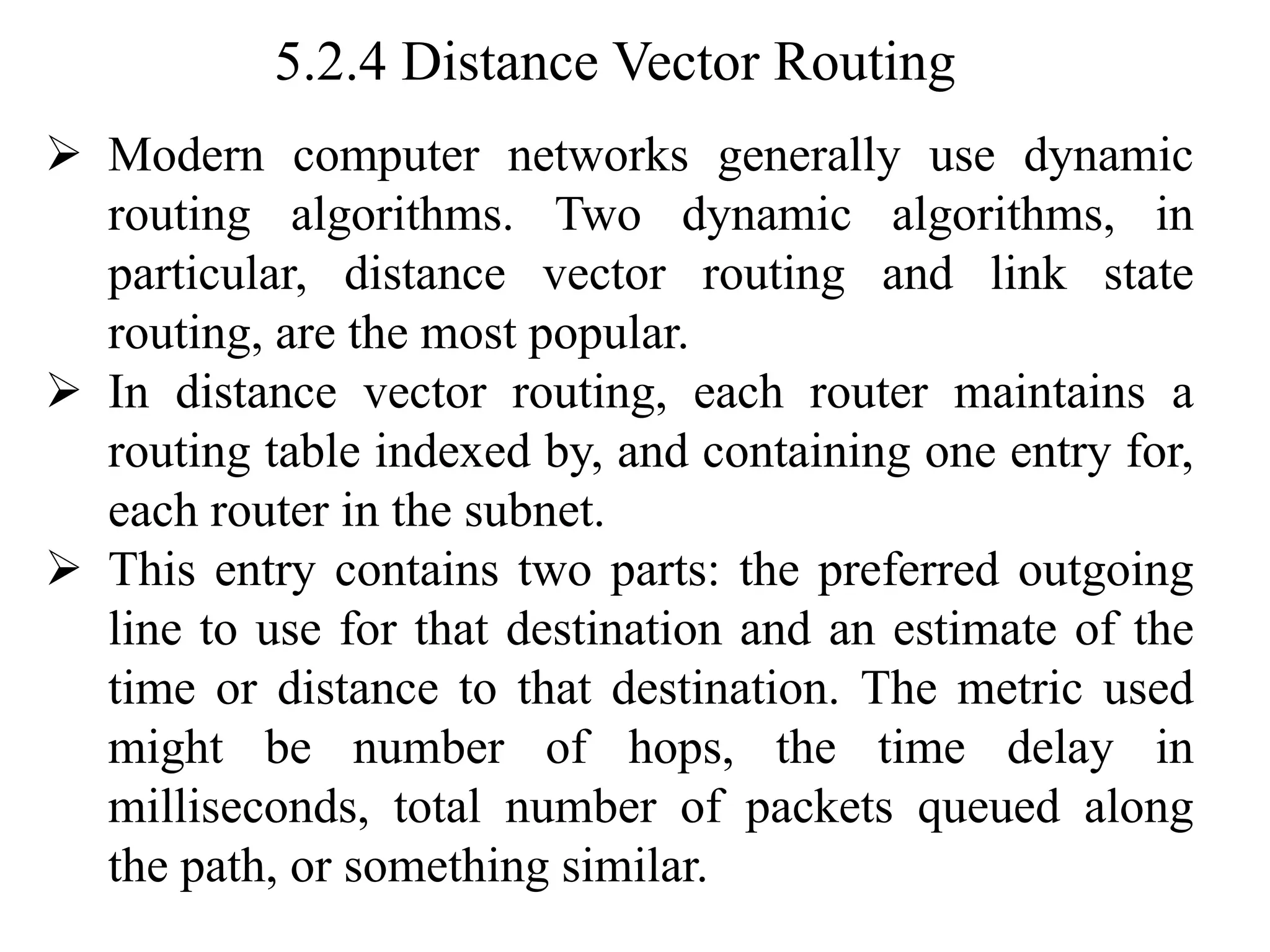 5.2.4 Distance Vector Routing
➢ Modern computer networks generally use dynamic
routing algorithms. Two dynamic algorithms, in
particular, distance vector routing and link state
routing, are the most popular.
➢ In distance vector routing, each router maintains a
routing table indexed by, and containing one entry for,
each router in the subnet.
➢ This entry contains two parts: the preferred outgoing
line to use for that destination and an estimate of the
time or distance to that destination. The metric used
might be number of hops, the time delay in
milliseconds, total number of packets queued along
the path, or something similar.
 