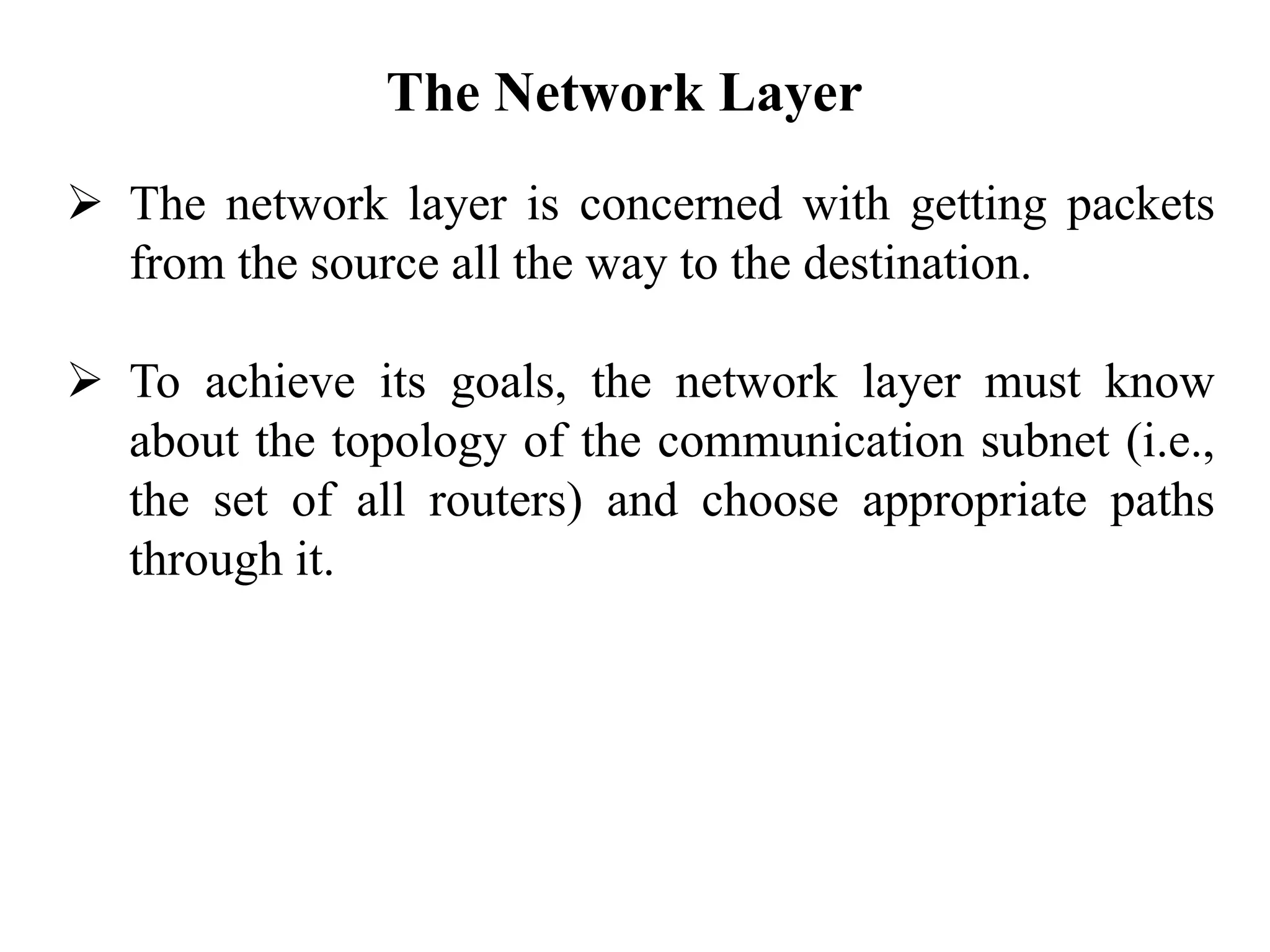 The Network Layer
➢ The network layer is concerned with getting packets
from the source all the way to the destination.
➢ To achieve its goals, the network layer must know
about the topology of the communication subnet (i.e.,
the set of all routers) and choose appropriate paths
through it.
 