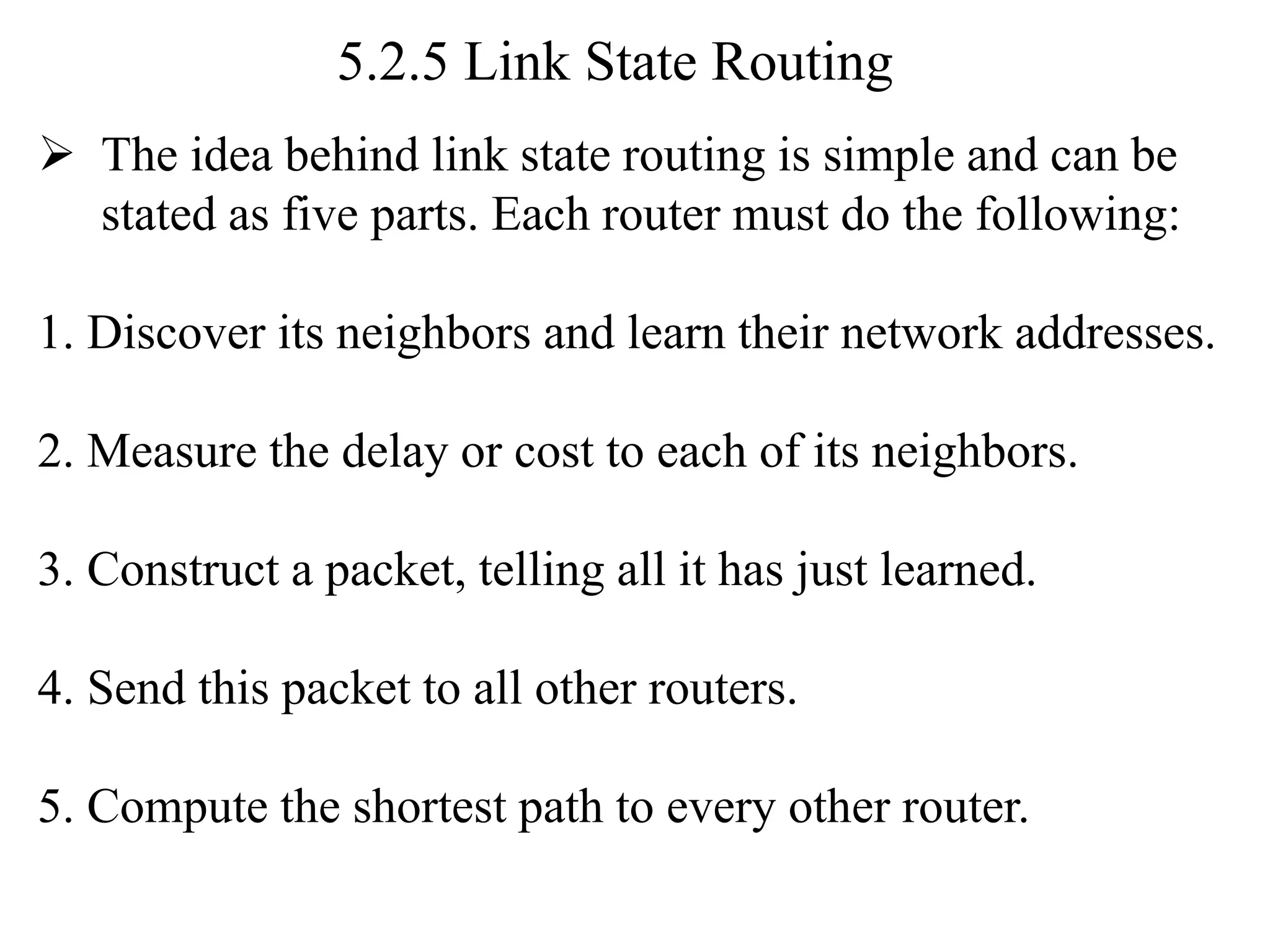 5.2.5 Link State Routing
➢ The idea behind link state routing is simple and can be
stated as five parts. Each router must do the following:
1. Discover its neighbors and learn their network addresses.
2. Measure the delay or cost to each of its neighbors.
3. Construct a packet, telling all it has just learned.
4. Send this packet to all other routers.
5. Compute the shortest path to every other router.
 