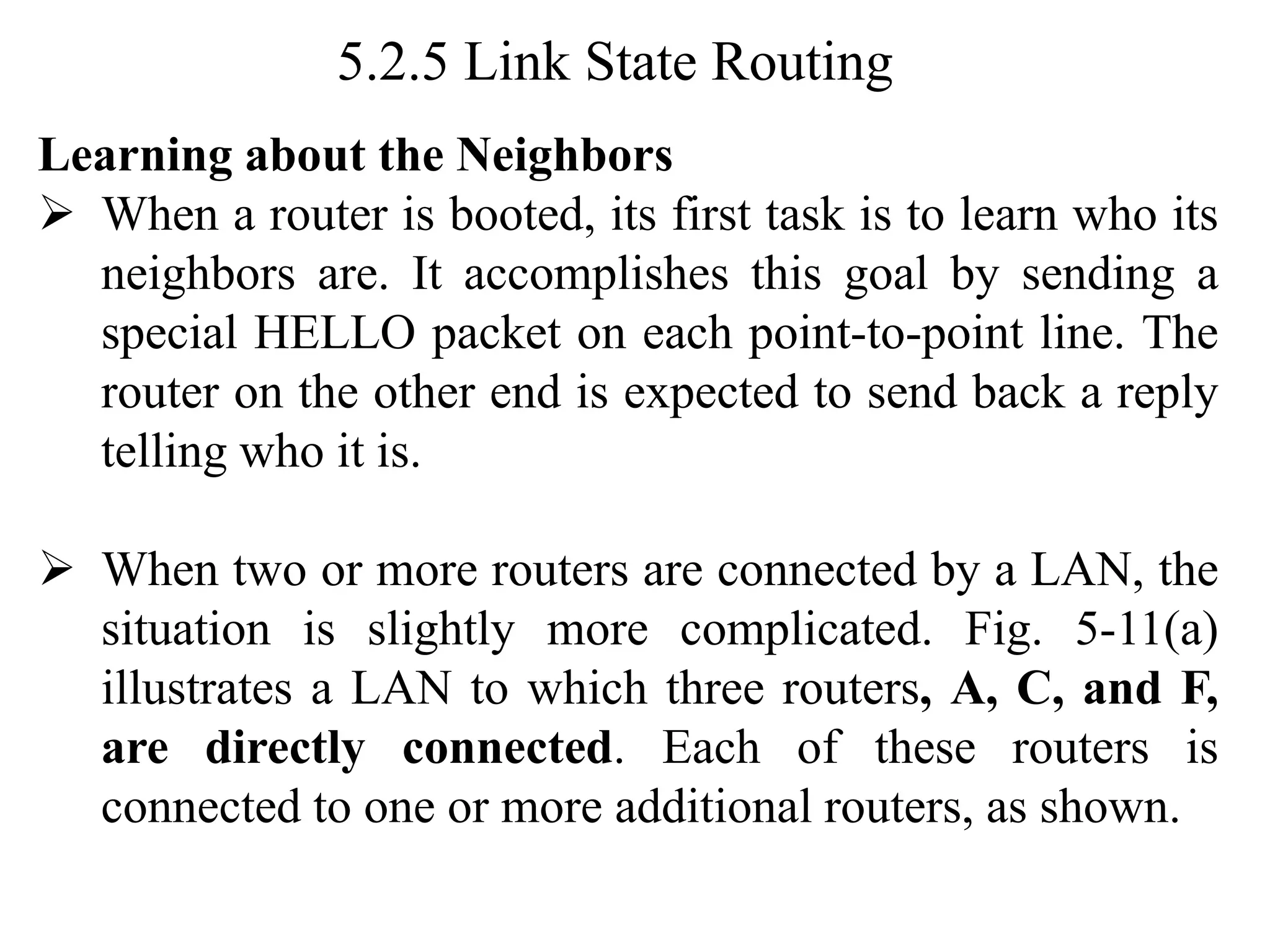 5.2.5 Link State Routing
Learning about the Neighbors
➢ When a router is booted, its first task is to learn who its
neighbors are. It accomplishes this goal by sending a
special HELLO packet on each point-to-point line. The
router on the other end is expected to send back a reply
telling who it is.
➢ When two or more routers are connected by a LAN, the
situation is slightly more complicated. Fig. 5-11(a)
illustrates a LAN to which three routers, A, C, and F,
are directly connected. Each of these routers is
connected to one or more additional routers, as shown.
 