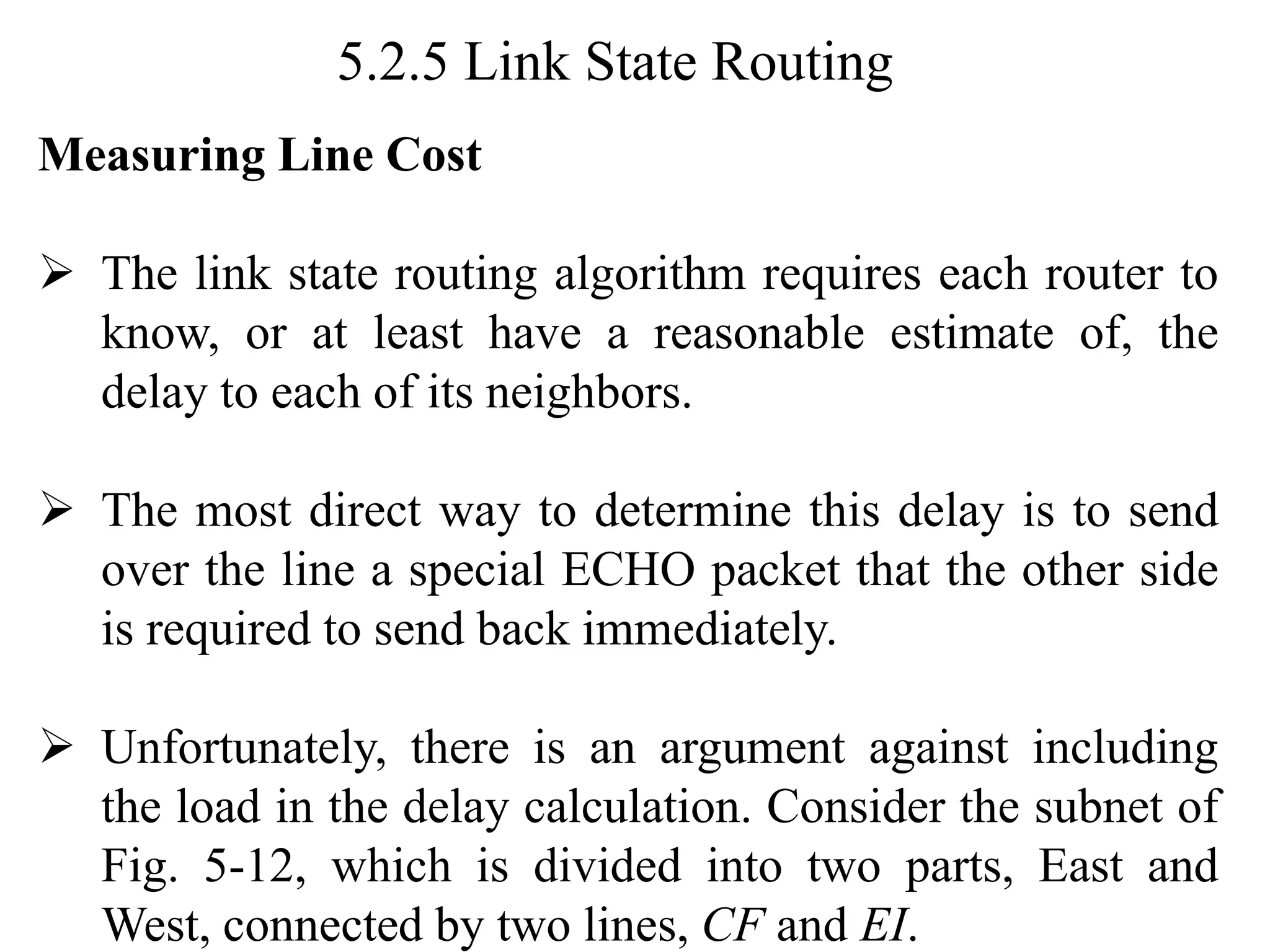 5.2.5 Link State Routing
Measuring Line Cost
➢ The link state routing algorithm requires each router to
know, or at least have a reasonable estimate of, the
delay to each of its neighbors.
➢ The most direct way to determine this delay is to send
over the line a special ECHO packet that the other side
is required to send back immediately.
➢ Unfortunately, there is an argument against including
the load in the delay calculation. Consider the subnet of
Fig. 5-12, which is divided into two parts, East and
West, connected by two lines, CF and EI.
 