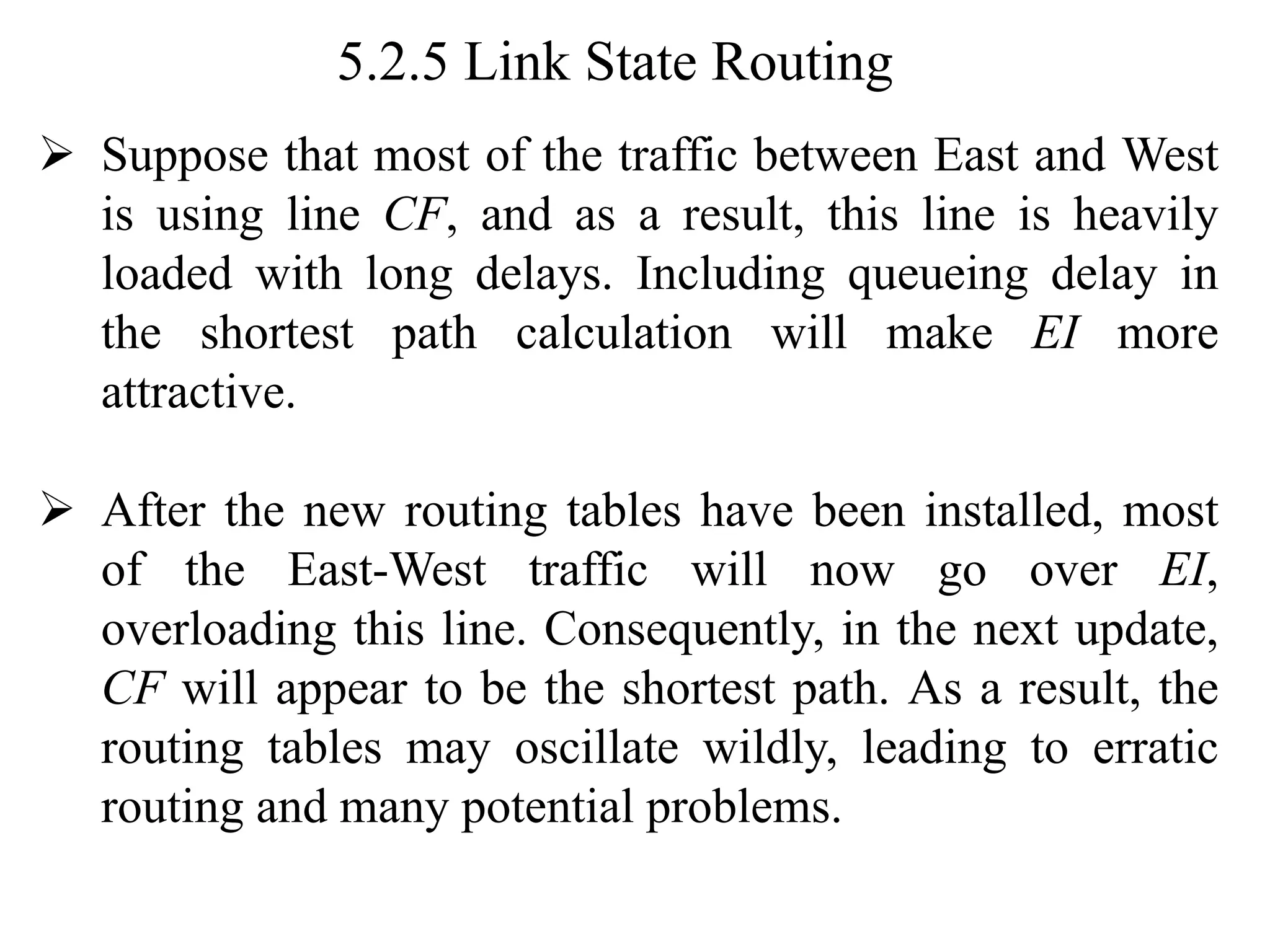 5.2.5 Link State Routing
➢ Suppose that most of the traffic between East and West
is using line CF, and as a result, this line is heavily
loaded with long delays. Including queueing delay in
the shortest path calculation will make EI more
attractive.
➢ After the new routing tables have been installed, most
of the East-West traffic will now go over EI,
overloading this line. Consequently, in the next update,
CF will appear to be the shortest path. As a result, the
routing tables may oscillate wildly, leading to erratic
routing and many potential problems.
 