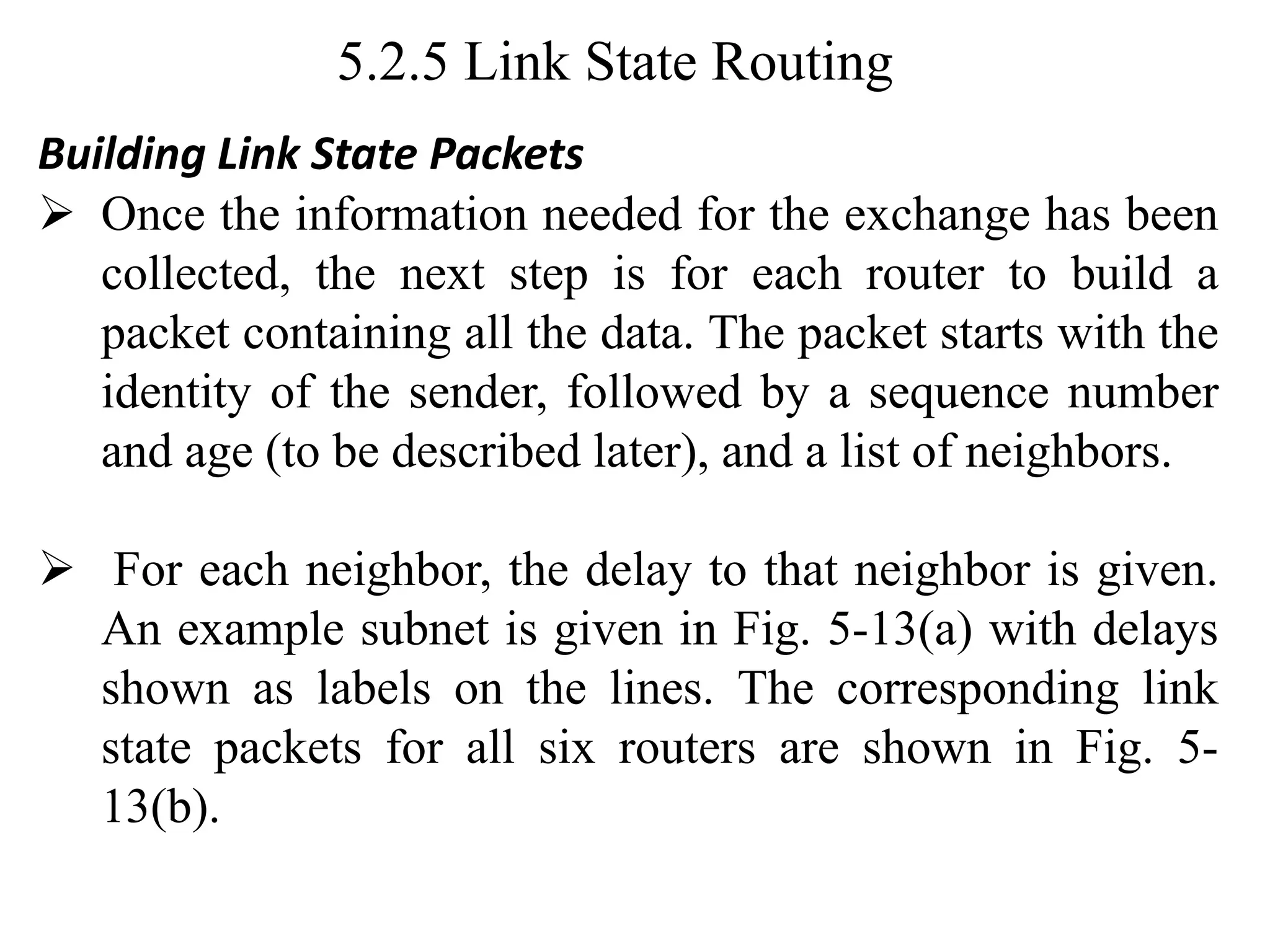 5.2.5 Link State Routing
Building Link State Packets
➢ Once the information needed for the exchange has been
collected, the next step is for each router to build a
packet containing all the data. The packet starts with the
identity of the sender, followed by a sequence number
and age (to be described later), and a list of neighbors.
➢ For each neighbor, the delay to that neighbor is given.
An example subnet is given in Fig. 5-13(a) with delays
shown as labels on the lines. The corresponding link
state packets for all six routers are shown in Fig. 5-
13(b).
 