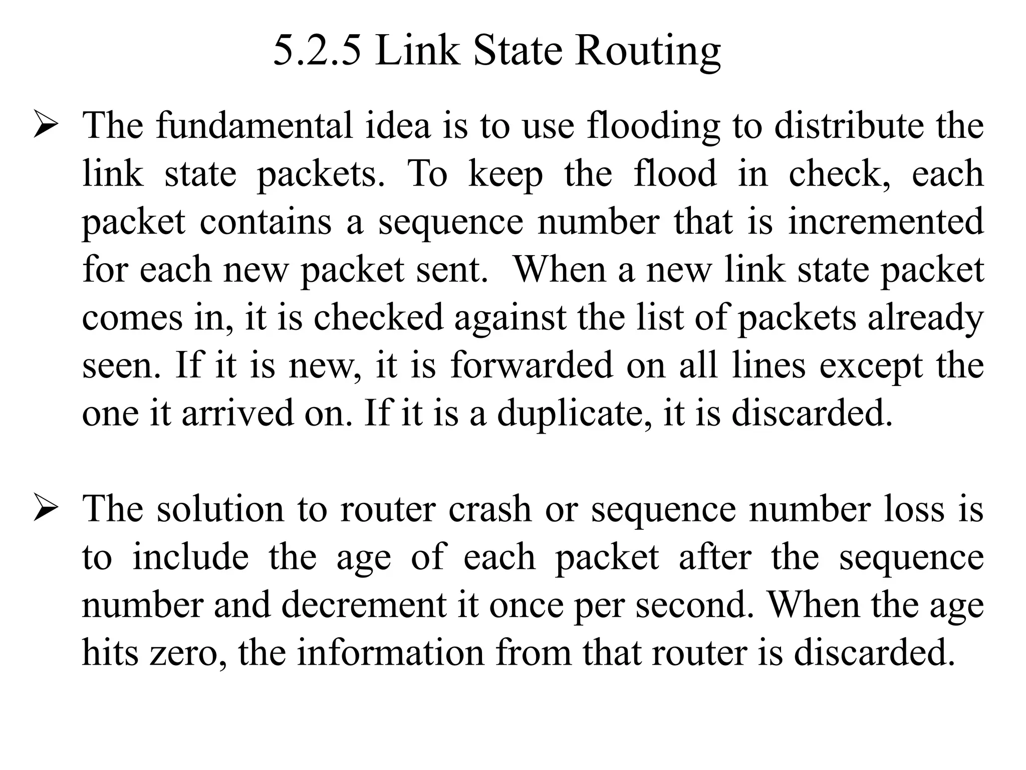 5.2.5 Link State Routing
➢ The fundamental idea is to use flooding to distribute the
link state packets. To keep the flood in check, each
packet contains a sequence number that is incremented
for each new packet sent. When a new link state packet
comes in, it is checked against the list of packets already
seen. If it is new, it is forwarded on all lines except the
one it arrived on. If it is a duplicate, it is discarded.
➢ The solution to router crash or sequence number loss is
to include the age of each packet after the sequence
number and decrement it once per second. When the age
hits zero, the information from that router is discarded.
 