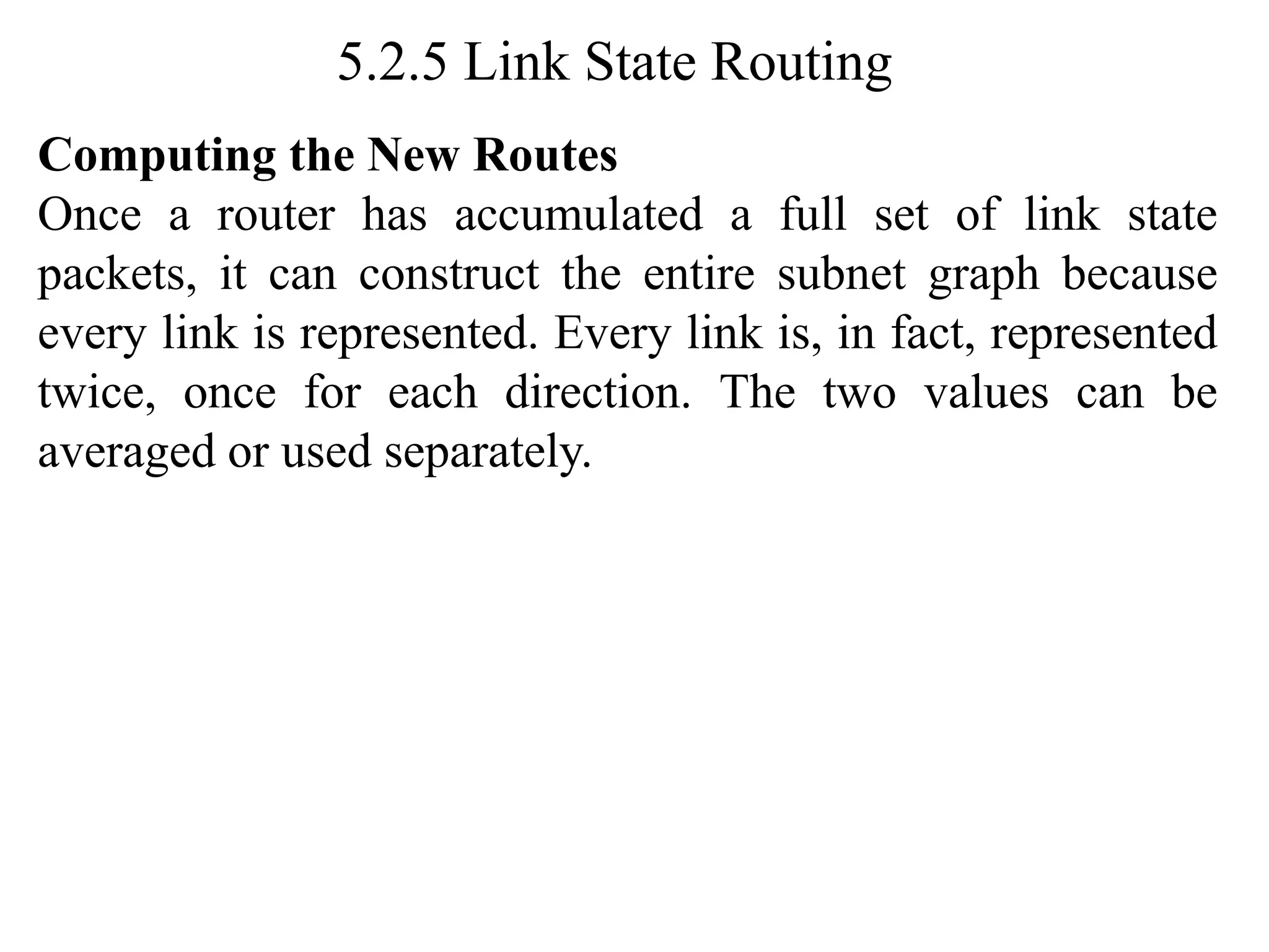 5.2.5 Link State Routing
Computing the New Routes
Once a router has accumulated a full set of link state
packets, it can construct the entire subnet graph because
every link is represented. Every link is, in fact, represented
twice, once for each direction. The two values can be
averaged or used separately.
 