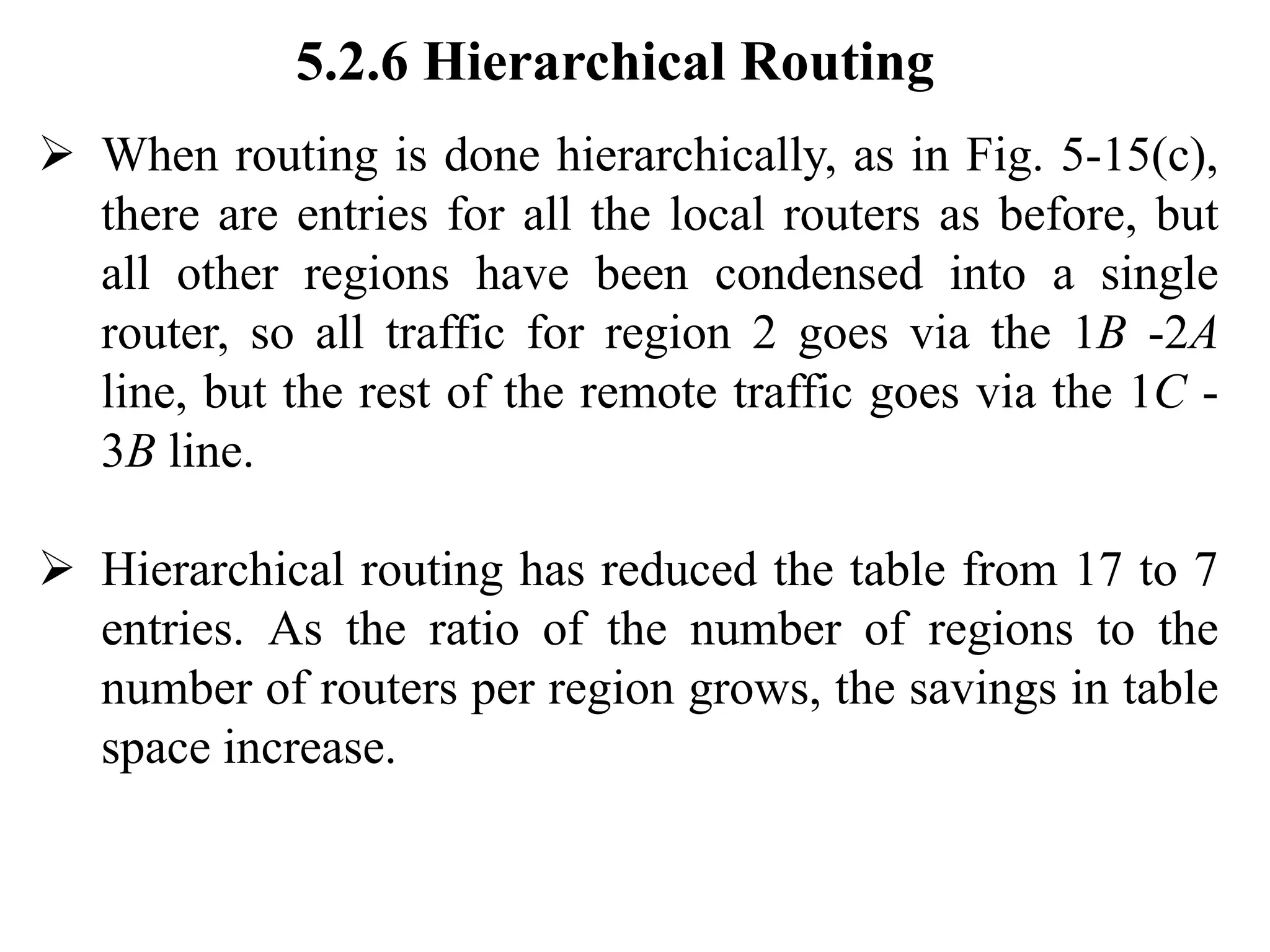 5.2.6 Hierarchical Routing
➢ When routing is done hierarchically, as in Fig. 5-15(c),
there are entries for all the local routers as before, but
all other regions have been condensed into a single
router, so all traffic for region 2 goes via the 1B -2A
line, but the rest of the remote traffic goes via the 1C -
3B line.
➢ Hierarchical routing has reduced the table from 17 to 7
entries. As the ratio of the number of regions to the
number of routers per region grows, the savings in table
space increase.
 