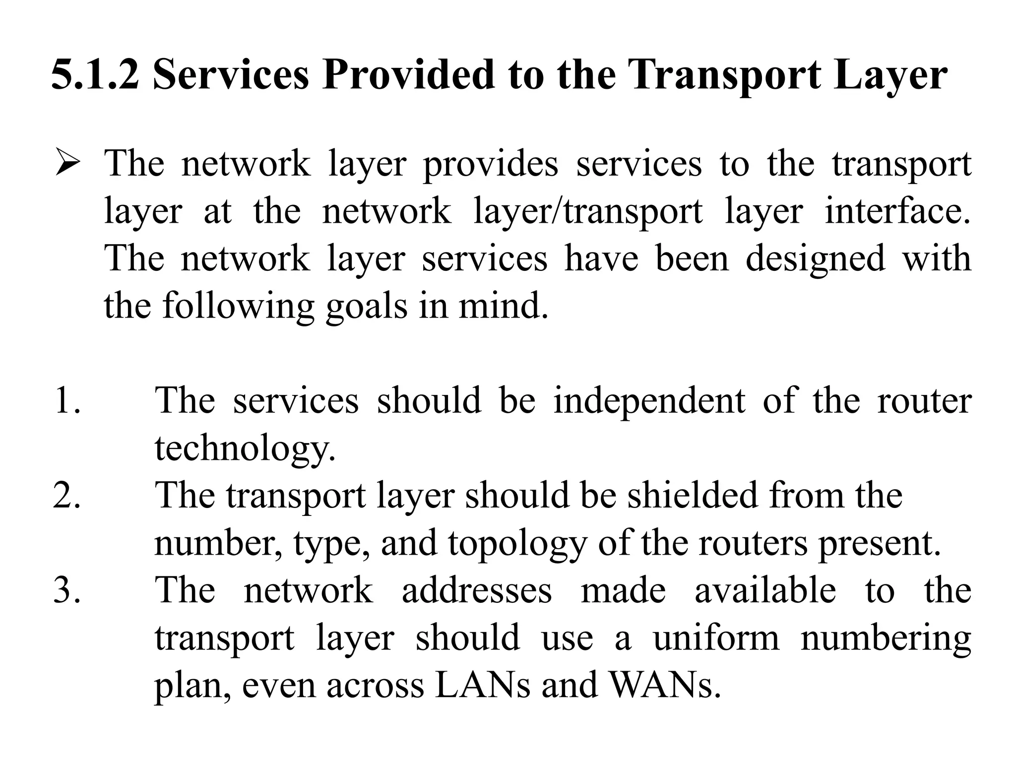 5.1.2 Services Provided to the Transport Layer
➢ The network layer provides services to the transport
layer at the network layer/transport layer interface.
The network layer services have been designed with
the following goals in mind.
1. The services should be independent of the router
technology.
2. The transport layer should be shielded from the
number, type, and topology of the routers present.
3. The network addresses made available to the
transport layer should use a uniform numbering
plan, even across LANs and WANs.
 