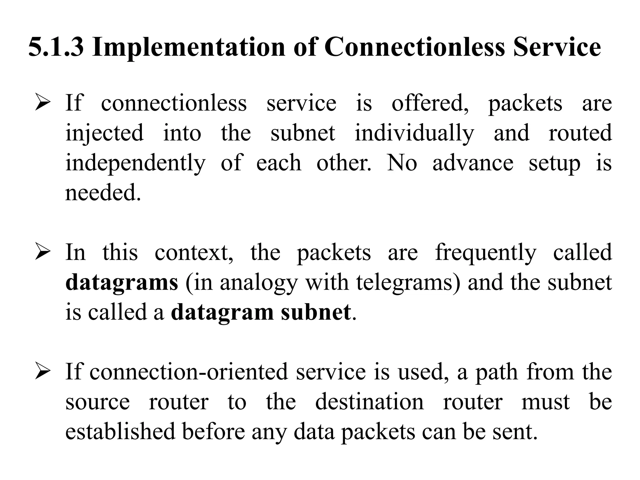 5.1.3 Implementation of Connectionless Service
➢ If connectionless service is offered, packets are
injected into the subnet individually and routed
independently of each other. No advance setup is
needed.
➢ In this context, the packets are frequently called
datagrams (in analogy with telegrams) and the subnet
is called a datagram subnet.
➢ If connection-oriented service is used, a path from the
source router to the destination router must be
established before any data packets can be sent.
 