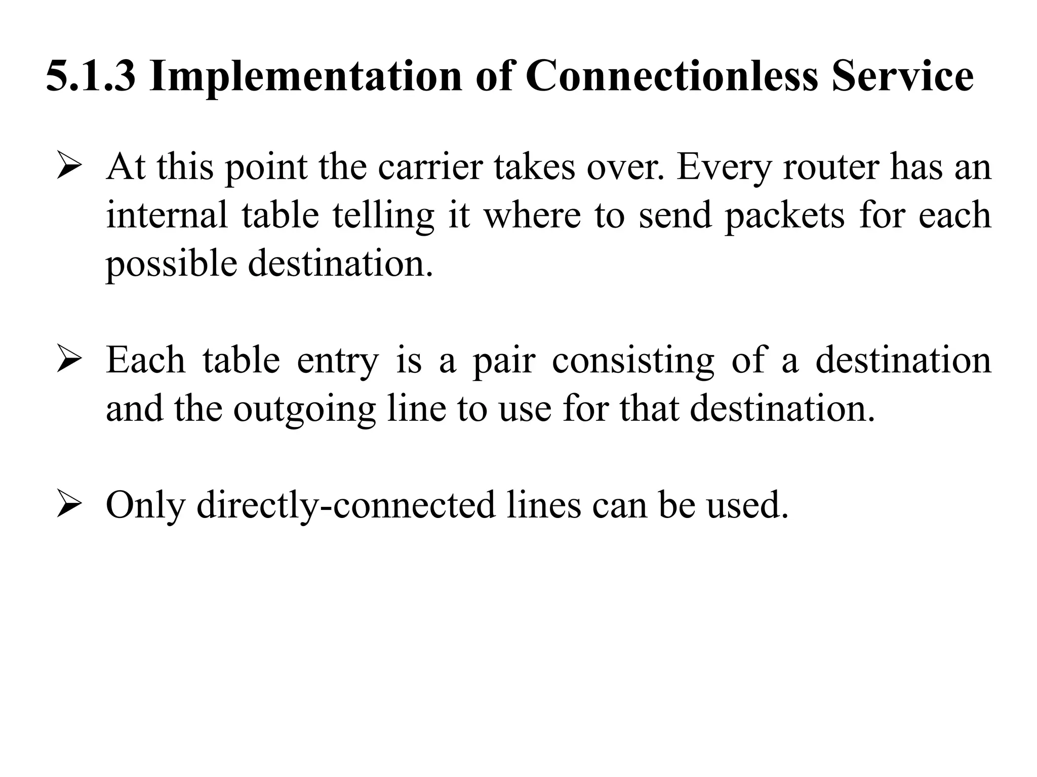 5.1.3 Implementation of Connectionless Service
➢ At this point the carrier takes over. Every router has an
internal table telling it where to send packets for each
possible destination.
➢ Each table entry is a pair consisting of a destination
and the outgoing line to use for that destination.
➢ Only directly-connected lines can be used.
 