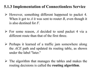 5.1.3 Implementation of Connectionless Service
➢ However, something different happened to packet 4.
When it got to A it was sent to router B, even though it
is also destined for F.
➢ For some reason, A decided to send packet 4 via a
different route than that of the first three.
➢ Perhaps it learned of a traffic jam somewhere along
the ACE path and updated its routing table, as shown
under the label ''later.''
➢ The algorithm that manages the tables and makes the
routing decisions is called the routing algorithm.
 