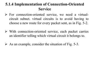 5.1.4 Implementation of Connection-Oriented
Service
➢ For connection-oriented service, we need a virtual-
circuit subnet. virtual circuits is to avoid having to
choose a new route for every packet sent, as in Fig. 5-2.
➢ With connection-oriented service, each packet carries
an identifier telling which virtual circuit it belongs to.
➢ As an example, consider the situation of Fig. 5-3.
 