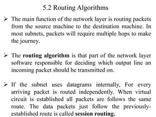 5.2 Routing Algorithms
➢ The main function of the network layer is routing packets
from the source machine to the destination machine. In
most subnets, packets will require multiple hops to make
the journey.
➢ The routing algorithm is that part of the network layer
software responsible for deciding which output line an
incoming packet should be transmitted on.
➢ If the subnet uses datagrams internally, For every
arriving packet is routed independently. When virtual
circuit is established all packets are follows the same
route. The data packets just follow the previously-
established route is called session routing.
 