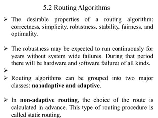 5.2 Routing Algorithms
➢ The desirable properties of a routing algorithm:
correctness, simplicity, robustness, stability, fairness, and
optimality.
➢ The robustness may be expected to run continuously for
years without system wide failures. During that period
there will be hardware and software failures of all kinds.
➢
➢ Routing algorithms can be grouped into two major
classes: nonadaptive and adaptive.
➢ In non-adaptive routing, the choice of the route is
calculated in advance. This type of routing procedure is
called static routing.
 