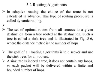 5.2 Routing Algorithms
➢ In adaptive routing the choice of the route is not
calculated in advance. This type of routing procedure is
called dynamic routing.
➢
➢ The set of optimal routes from all sources to a given
destination form a tree rooted at the destination. Such a
tree is called a sink tree and is illustrated in Fig. 5-6,
where the distance metric is the number of hops.
➢ The goal of all routing algorithms is to discover and use
the sink trees for all routers.
➢ A sink tree is indeed a tree, it does not contain any loops,
so each packet will be delivered within a finite and
bounded number of hops.
 
