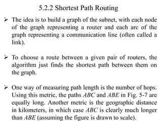 5.2.2 Shortest Path Routing
➢ The idea is to build a graph of the subnet, with each node
of the graph representing a router and each arc of the
graph representing a communication line (often called a
link).
➢ To choose a route between a given pair of routers, the
algorithm just finds the shortest path between them on
the graph.
➢ One way of measuring path length is the number of hops.
Using this metric, the paths ABC and ABE in Fig. 5-7 are
equally long. Another metric is the geographic distance
in kilometers, in which case ABC is clearly much longer
than ABE (assuming the figure is drawn to scale).
 