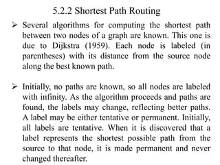 5.2.2 Shortest Path Routing
➢ Several algorithms for computing the shortest path
between two nodes of a graph are known. This one is
due to Dijkstra (1959). Each node is labeled (in
parentheses) with its distance from the source node
along the best known path.
➢ Initially, no paths are known, so all nodes are labeled
with infinity. As the algorithm proceeds and paths are
found, the labels may change, reflecting better paths.
A label may be either tentative or permanent. Initially,
all labels are tentative. When it is discovered that a
label represents the shortest possible path from the
source to that node, it is made permanent and never
changed thereafter.
 