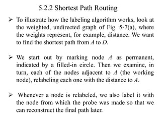 5.2.2 Shortest Path Routing
➢ To illustrate how the labeling algorithm works, look at
the weighted, undirected graph of Fig. 5-7(a), where
the weights represent, for example, distance. We want
to find the shortest path from A to D.
➢ We start out by marking node A as permanent,
indicated by a filled-in circle. Then we examine, in
turn, each of the nodes adjacent to A (the working
node), relabeling each one with the distance to A.
➢ Whenever a node is relabeled, we also label it with
the node from which the probe was made so that we
can reconstruct the final path later.
 