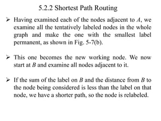 5.2.2 Shortest Path Routing
➢ Having examined each of the nodes adjacent to A, we
examine all the tentatively labeled nodes in the whole
graph and make the one with the smallest label
permanent, as shown in Fig. 5-7(b).
➢ This one becomes the new working node. We now
start at B and examine all nodes adjacent to it.
➢ If the sum of the label on B and the distance from B to
the node being considered is less than the label on that
node, we have a shorter path, so the node is relabeled.
 