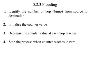 5.2.3 Flooding
1. Identify the number of hop (Jump) from source to
destination.
2. Initialise the counter value
3. Decrease the counter value at each hop reaches
4. Stop the process when counter reaches to zero.
 