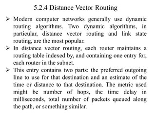 5.2.4 Distance Vector Routing
➢ Modern computer networks generally use dynamic
routing algorithms. Two dynamic algorithms, in
particular, distance vector routing and link state
routing, are the most popular.
➢ In distance vector routing, each router maintains a
routing table indexed by, and containing one entry for,
each router in the subnet.
➢ This entry contains two parts: the preferred outgoing
line to use for that destination and an estimate of the
time or distance to that destination. The metric used
might be number of hops, the time delay in
milliseconds, total number of packets queued along
the path, or something similar.
 
