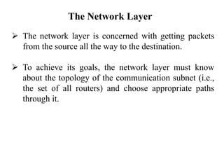 The Network Layer
➢ The network layer is concerned with getting packets
from the source all the way to the destination.
➢ To achieve its goals, the network layer must know
about the topology of the communication subnet (i.e.,
the set of all routers) and choose appropriate paths
through it.
 