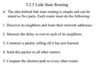 5.2.5 Link State Routing
➢ The idea behind link state routing is simple and can be
stated as five parts. Each router must do the following:
1. Discover its neighbors and learn their network addresses.
2. Measure the delay or cost to each of its neighbors.
3. Construct a packet, telling all it has just learned.
4. Send this packet to all other routers.
5. Compute the shortest path to every other router.
 