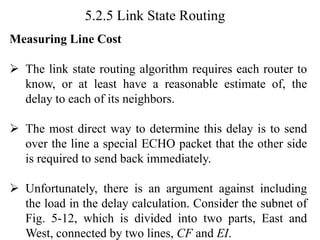 5.2.5 Link State Routing
Measuring Line Cost
➢ The link state routing algorithm requires each router to
know, or at least have a reasonable estimate of, the
delay to each of its neighbors.
➢ The most direct way to determine this delay is to send
over the line a special ECHO packet that the other side
is required to send back immediately.
➢ Unfortunately, there is an argument against including
the load in the delay calculation. Consider the subnet of
Fig. 5-12, which is divided into two parts, East and
West, connected by two lines, CF and EI.
 