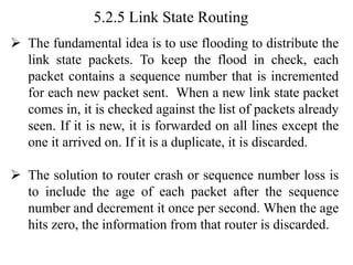 5.2.5 Link State Routing
➢ The fundamental idea is to use flooding to distribute the
link state packets. To keep the flood in check, each
packet contains a sequence number that is incremented
for each new packet sent. When a new link state packet
comes in, it is checked against the list of packets already
seen. If it is new, it is forwarded on all lines except the
one it arrived on. If it is a duplicate, it is discarded.
➢ The solution to router crash or sequence number loss is
to include the age of each packet after the sequence
number and decrement it once per second. When the age
hits zero, the information from that router is discarded.
 