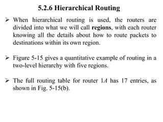 5.2.6 Hierarchical Routing
➢ When hierarchical routing is used, the routers are
divided into what we will call regions, with each router
knowing all the details about how to route packets to
destinations within its own region.
➢ Figure 5-15 gives a quantitative example of routing in a
two-level hierarchy with five regions.
➢ The full routing table for router 1A has 17 entries, as
shown in Fig. 5-15(b).
 