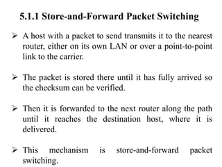 5.1.1 Store-and-Forward Packet Switching
➢ A host with a packet to send transmits it to the nearest
router, either on its own LAN or over a point-to-point
link to the carrier.
➢ The packet is stored there until it has fully arrived so
the checksum can be verified.
➢ Then it is forwarded to the next router along the path
until it reaches the destination host, where it is
delivered.
➢ This mechanism is store-and-forward packet
switching.
 