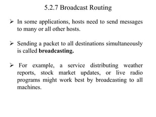 5.2.7 Broadcast Routing
➢ In some applications, hosts need to send messages
to many or all other hosts.
➢ Sending a packet to all destinations simultaneously
is called broadcasting.
➢ For example, a service distributing weather
reports, stock market updates, or live radio
programs might work best by broadcasting to all
machines.
 