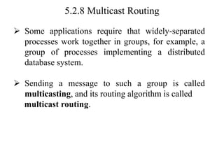 5.2.8 Multicast Routing
➢ Some applications require that widely-separated
processes work together in groups, for example, a
group of processes implementing a distributed
database system.
➢ Sending a message to such a group is called
multicasting, and its routing algorithm is called
multicast routing.
 
