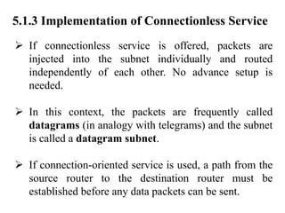 5.1.3 Implementation of Connectionless Service
➢ If connectionless service is offered, packets are
injected into the subnet individually and routed
independently of each other. No advance setup is
needed.
➢ In this context, the packets are frequently called
datagrams (in analogy with telegrams) and the subnet
is called a datagram subnet.
➢ If connection-oriented service is used, a path from the
source router to the destination router must be
established before any data packets can be sent.
 