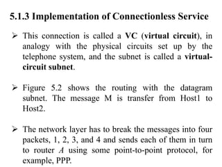 5.1.3 Implementation of Connectionless Service
➢ This connection is called a VC (virtual circuit), in
analogy with the physical circuits set up by the
telephone system, and the subnet is called a virtual-
circuit subnet.
➢ Figure 5.2 shows the routing with the datagram
subnet. The message M is transfer from Host1 to
Host2.
➢ The network layer has to break the messages into four
packets, 1, 2, 3, and 4 and sends each of them in turn
to router A using some point-to-point protocol, for
example, PPP.
 